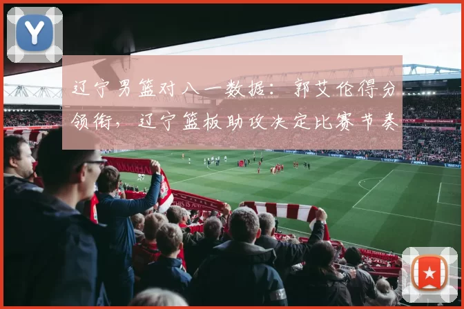 辽宁男篮对八一数据:郭艾伦得分领衔,辽宁篮板助攻决定比赛节奏