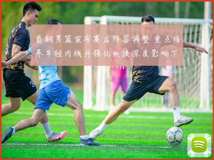 首钢男篮宣布赛后阵容调整 重点培养年轻内线并强化轮换深度影响下赛季争冠