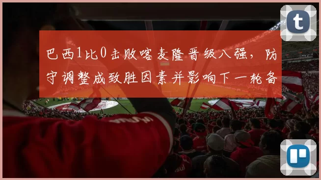 巴西1比0击败喀麦隆晋级八强，防守调整成致胜因素并影响下一轮备战