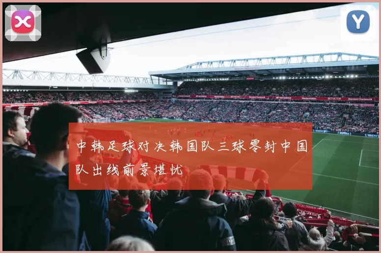 中韩足球对决韩国队三球零封中国队出线前景堪忧