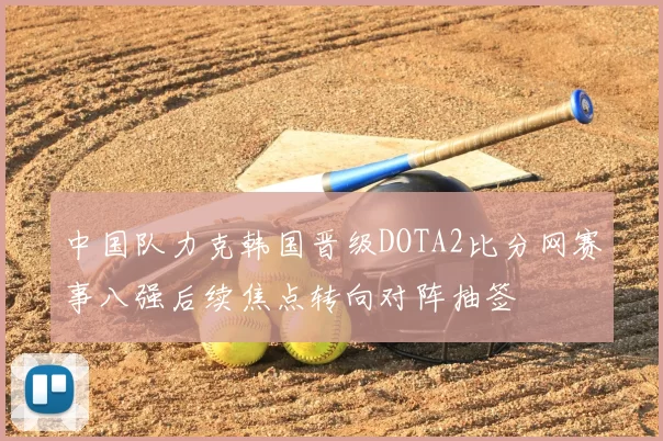 中国队力克韩国晋级DOTA2比分网赛事八强后续焦点转向对阵抽签