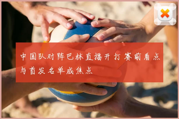 中国队对阵巴林直播开打 赛前看点与首发名单成焦点