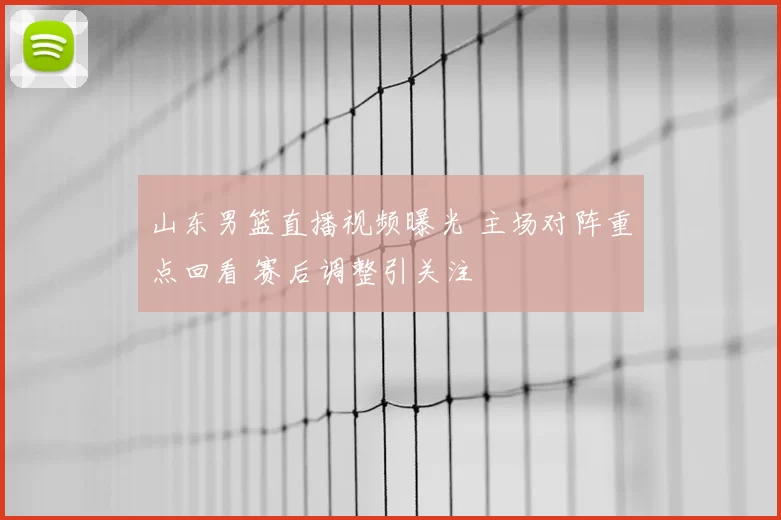 山东男篮直播视频曝光 主场对阵重点回看 赛后调整引关注