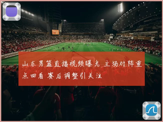 山东男篮直播视频曝光 主场对阵重点回看 赛后调整引关注
