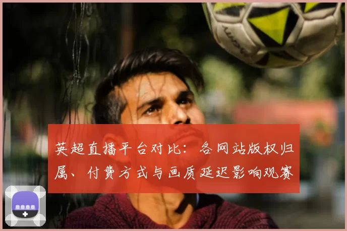 英超直播平台对比：各网站版权归属、付费方式与画质延迟影响观赛