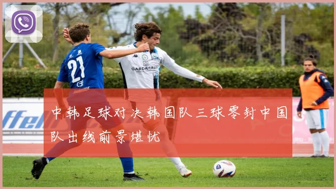 中韩足球对决韩国队三球零封中国队出线前景堪忧