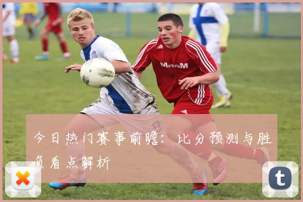 今日热门赛事前瞻：比分预测与胜负看点解析