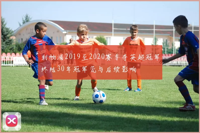 利物浦2019至2020赛季夺英超冠军终结30年冠军荒与后续影响