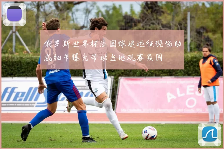 俄罗斯世界杯法国球迷远征现场助威细节曝光带动当地观赛氛围