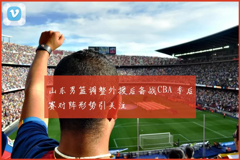 山东男篮调整外援后备战CBA 季后赛对阵形势引关注