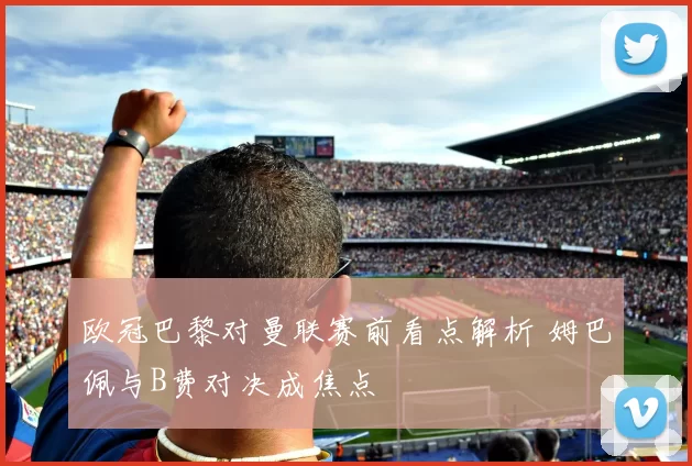 欧冠巴黎对曼联赛前看点解析 姆巴佩与B费对决成焦点