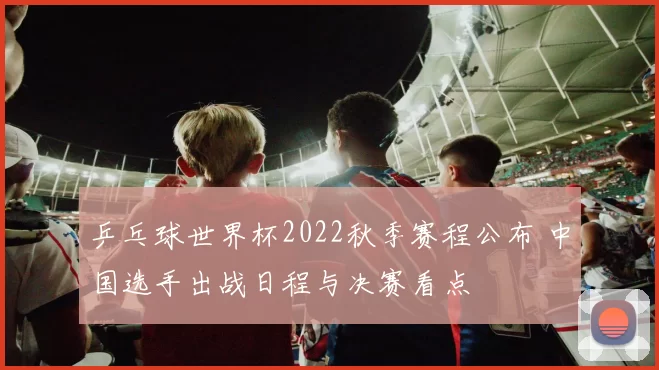 乒乓球世界杯2022秋季赛程公布 中国选手出战日程与决赛看点