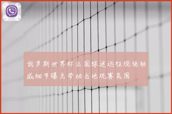 俄罗斯世界杯法国球迷远征现场助威细节曝光带动当地观赛氛围