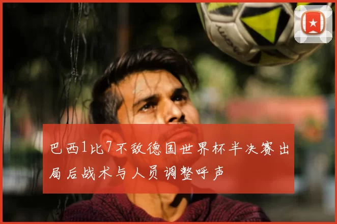 巴西1比7不敌德国世界杯半决赛出局后战术与人员调整呼声