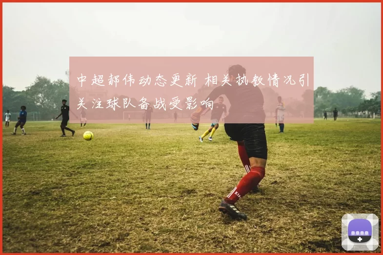 中超郝伟动态更新 相关执教情况引关注球队备战受影响