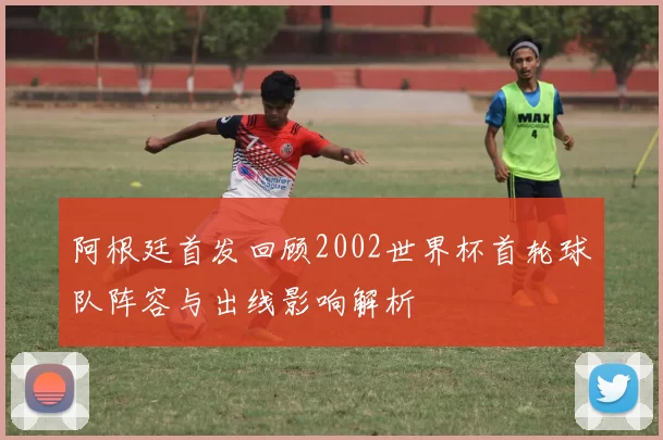 阿根廷首发回顾2002世界杯首轮球队阵容与出线影响解析