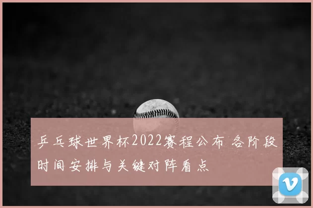 乒乓球世界杯2022赛程公布 各阶段时间安排与关键对阵看点