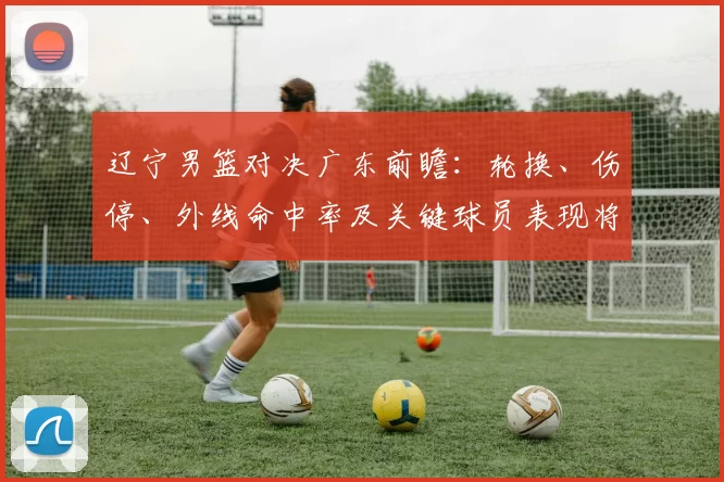 辽宁男篮对决广东前瞻:轮换、伤停、外线命中率及关键球员表现将左右胜负