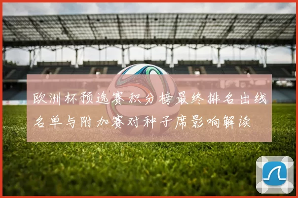 欧洲杯预选赛积分榜最终排名出线名单与附加赛对种子席影响解读