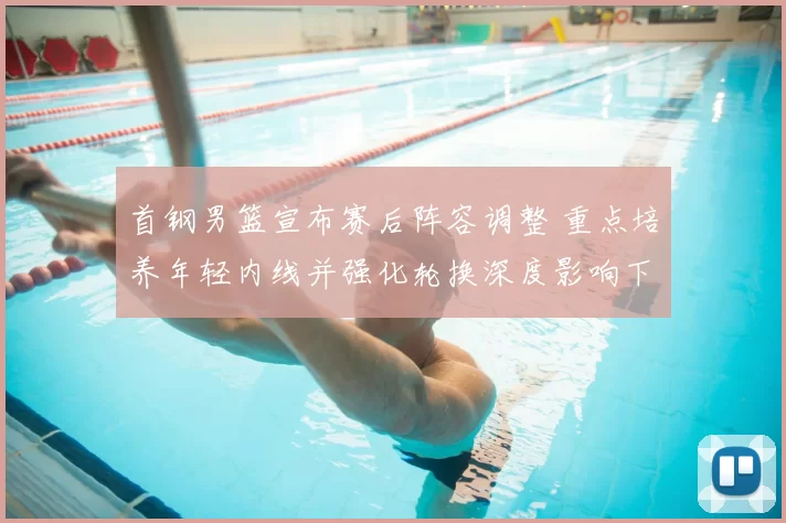 首钢男篮宣布赛后阵容调整 重点培养年轻内线并强化轮换深度影响下赛季争冠