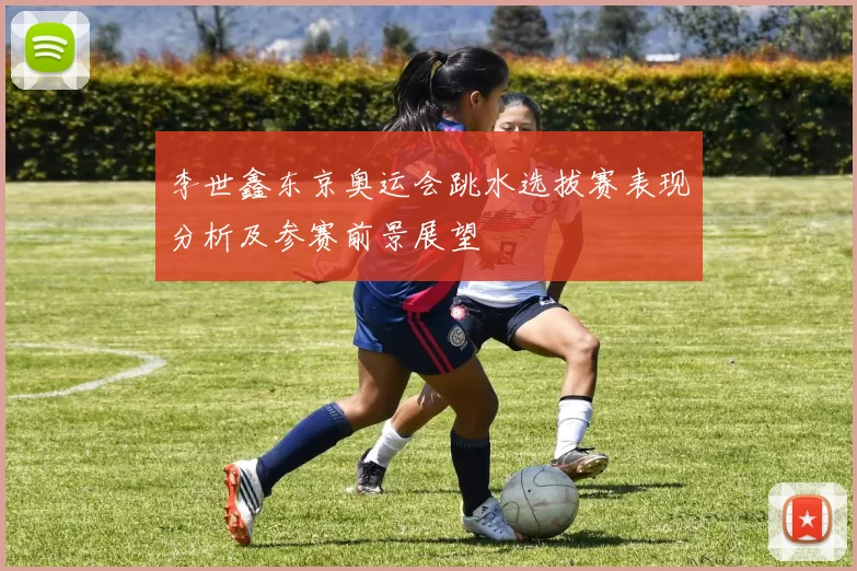 李世鑫东京奥运会跳水选拔赛表现分析及参赛前景展望