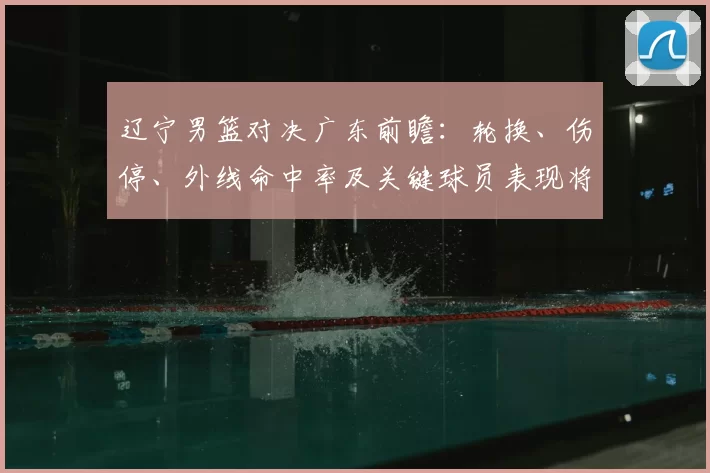 辽宁男篮对决广东前瞻:轮换、伤停、外线命中率及关键球员表现将左右胜负