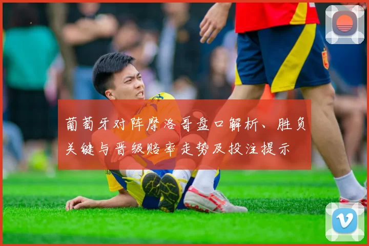 葡萄牙对阵摩洛哥盘口解析、胜负关键与晋级赔率走势及投注提示