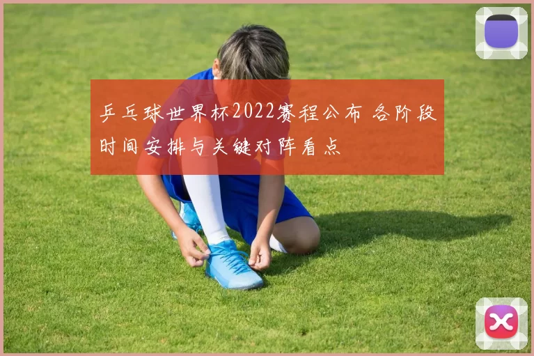乒乓球世界杯2022赛程公布 各阶段时间安排与关键对阵看点