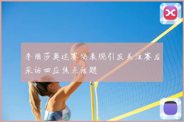 李丽莎奥运赛场表现引发关注赛后采访回应焦点话题