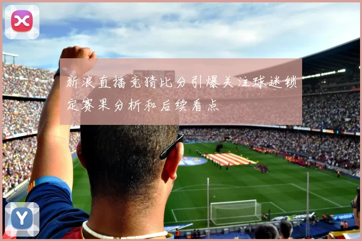 新浪直播竞猜比分引爆关注球迷锁定赛果分析和后续看点