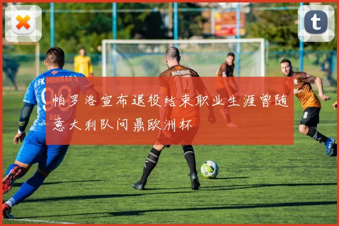 帕罗洛宣布退役结束职业生涯曾随意大利队问鼎欧洲杯