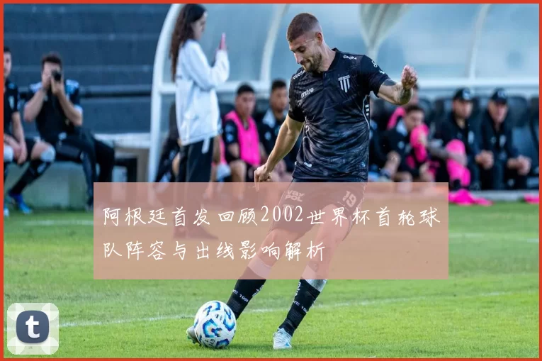 阿根廷首发回顾2002世界杯首轮球队阵容与出线影响解析