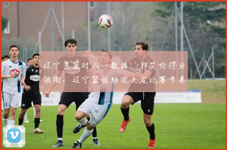 辽宁男篮对八一数据:郭艾伦得分领衔,辽宁篮板助攻决定比赛节奏