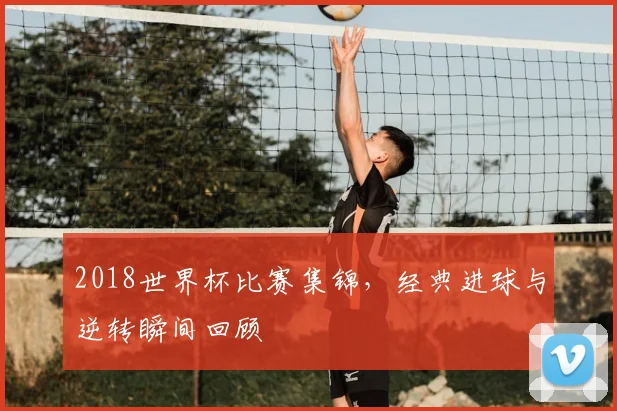 2018世界杯比赛集锦,经典进球与逆转瞬间回顾