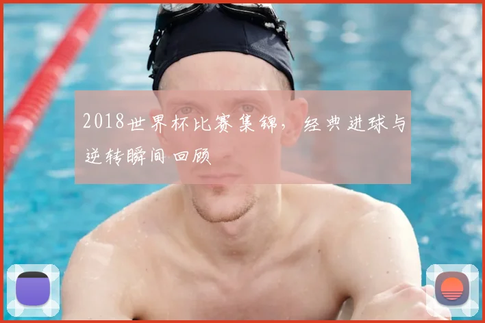 2018世界杯比赛集锦,经典进球与逆转瞬间回顾