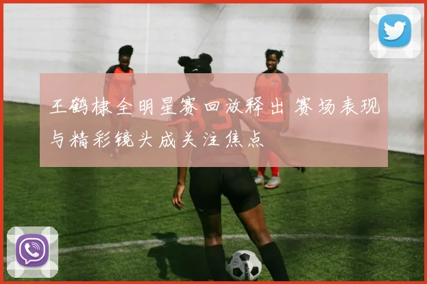 王鹤棣全明星赛回放释出 赛场表现与精彩镜头成关注焦点