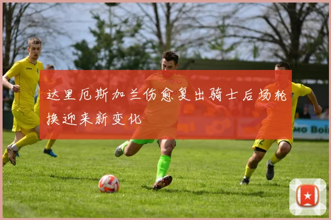 达里厄斯加兰伤愈复出骑士后场轮换迎来新变化